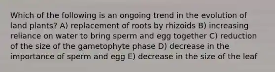 Which of the following is an ongoing trend in the evolution of land plants? A) replacement of roots by rhizoids B) increasing reliance on water to bring sperm and egg together C) reduction of the size of the gametophyte phase D) decrease in the importance of sperm and egg E) decrease in the size of the leaf