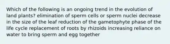 Which of the following is an ongoing trend in the evolution of land plants? elimination of sperm cells or sperm nuclei decrease in the size of the leaf reduction of the gametophyte phase of the life cycle replacement of roots by rhizoids increasing reliance on water to bring sperm and egg together