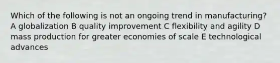 Which of the following is not an ongoing trend in manufacturing? A globalization B quality improvement C flexibility and agility D mass production for greater economies of scale E technological advances