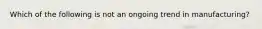 Which of the following is not an ongoing trend in manufacturing?