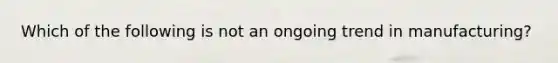 Which of the following is not an ongoing trend in manufacturing?