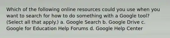 Which of the following online resources could you use when you want to search for how to do something with a Google tool? (Select all that apply.) a. Google Search b. Google Drive c. Google for Education Help Forums d. Google Help Center