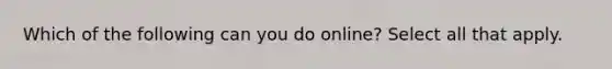 Which of the following can you do online? Select all that apply.