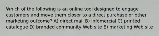 Which of the following is an online tool designed to engage customers and move them closer to a direct purchase or other marketing outcome? A) direct mail B) infomercial C) printed catalogue D) branded community Web site E) marketing Web site