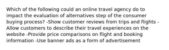 Which of the following could an online travel agency do to impact the evaluation of alternatives step of the consumer buying process? -Show customer reviews from trips and flights -Allow customers to describe their travel experiences on the website -Provide price comparisons on flight and booking information -Use banner ads as a form of advertisement