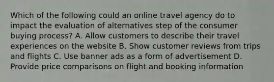 Which of the following could an online travel agency do to impact the evaluation of alternatives step of the consumer buying process? A. Allow customers to describe their travel experiences on the website B. Show customer reviews from trips and flights C. Use banner ads as a form of advertisement D. Provide price comparisons on flight and booking information