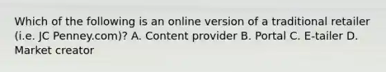 Which of the following is an online version of a traditional retailer (i.e. JC Penney.com)? A. Content provider B. Portal C. E-tailer D. Market creator