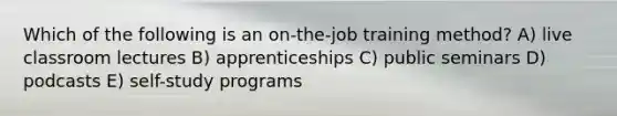 Which of the following is an on-the-job training method? A) live classroom lectures B) apprenticeships C) public seminars D) podcasts E) self-study programs