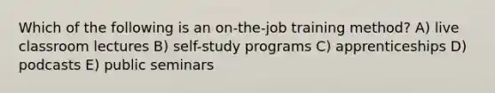 Which of the following is an on-the-job training method? A) live classroom lectures B) self-study programs C) apprenticeships D) podcasts E) public seminars