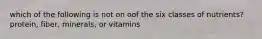 which of the following is not on oof the six classes of nutrients? protein, fiber, minerals, or vitamins