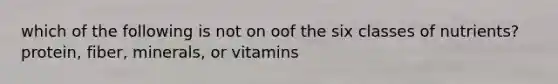 which of the following is not on oof the six classes of nutrients? protein, fiber, minerals, or vitamins