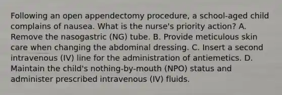 Following an open appendectomy procedure, a school-aged child complains of nausea. What is the nurse's priority action? A. Remove the nasogastric (NG) tube. B. Provide meticulous skin care when changing the abdominal dressing. C. Insert a second intravenous (IV) line for the administration of antiemetics. D. Maintain the child's nothing-by-mouth (NPO) status and administer prescribed intravenous (IV) fluids.