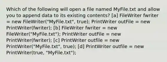 Which of the following will open a file named MyFile.txt and allow you to append data to its existing contents? [a] FileWriter fwriter = new FileWriter("MyFile.txt", true); PrintWriter outFile = new PrintWriter(fwriter); [b] FileWriter fwriter = new FileWriter("MyFile.txt"); PrintWriter outFile = new PrintWriter(fwriter); [c] PrintWriter outfile = new PrintWriter("MyFile.txt", true); [d] PrintWriter outfile = new PrintWriter(true, "MyFile.txt");