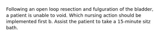 Following an open loop resection and fulguration of the bladder, a patient is unable to void. Which nursing action should be implemented first b. Assist the patient to take a 15-minute sitz bath.