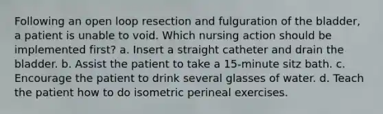 Following an open loop resection and fulguration of the bladder, a patient is unable to void. Which nursing action should be implemented first? a. Insert a straight catheter and drain the bladder. b. Assist the patient to take a 15-minute sitz bath. c. Encourage the patient to drink several glasses of water. d. Teach the patient how to do isometric perineal exercises.