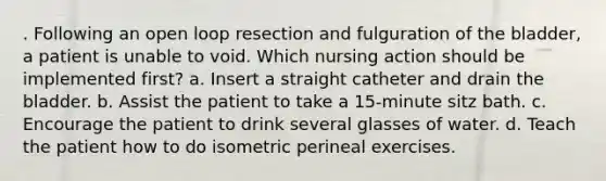 . Following an open loop resection and fulguration of the bladder, a patient is unable to void. Which nursing action should be implemented first? a. Insert a straight catheter and drain the bladder. b. Assist the patient to take a 15-minute sitz bath. c. Encourage the patient to drink several glasses of water. d. Teach the patient how to do isometric perineal exercises.