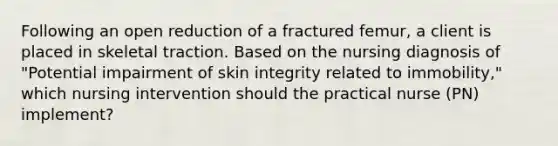 Following an open reduction of a fractured femur, a client is placed in skeletal traction. Based on the nursing diagnosis of "Potential impairment of skin integrity related to immobility," which nursing intervention should the practical nurse (PN) implement?