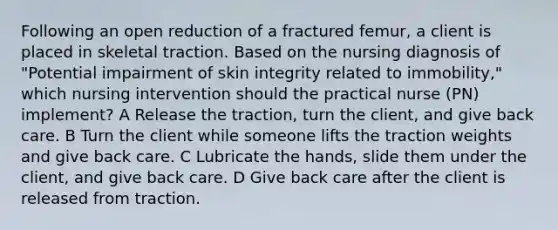 Following an open reduction of a fractured femur, a client is placed in skeletal traction. Based on the nursing diagnosis of "Potential impairment of skin integrity related to immobility," which nursing intervention should the practical nurse (PN) implement? A Release the traction, turn the client, and give back care. B Turn the client while someone lifts the traction weights and give back care. C Lubricate the hands, slide them under the client, and give back care. D Give back care after the client is released from traction.