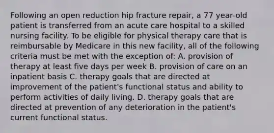 Following an open reduction hip fracture repair, a 77 year-old patient is transferred from an acute care hospital to a skilled nursing facility. To be eligible for physical therapy care that is reimbursable by Medicare in this new facility, all of the following criteria must be met with the exception of: A. provision of therapy at least five days per week B. provision of care on an inpatient basis C. therapy goals that are directed at improvement of the patient's functional status and ability to perform activities of daily living. D. therapy goals that are directed at prevention of any deterioration in the patient's current functional status.