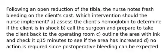 Following an open reduction of the tibia, the nurse notes fresh bleeding on the client's cast. Which intervention should the nurse implement? a) assess the client's hemoglobin to determine if the client is in shock b) call the surgeon and prepare to take the client back to the operating room c) outline the area with ink and check it q15 minutes to see if the area has increased d) no action is required since postoperative bleeding can be expected