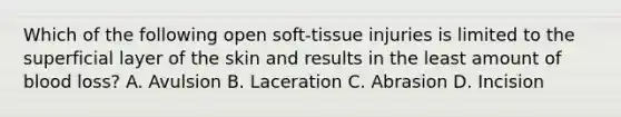 Which of the following open soft-tissue injuries is limited to the superficial layer of the skin and results in the least amount of blood loss? A. Avulsion B. Laceration C. Abrasion D. Incision