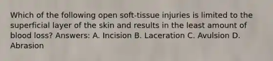 Which of the following open soft-tissue injuries is limited to the superficial layer of the skin and results in the least amount of blood loss? Answers: A. Incision B. Laceration C. Avulsion D. Abrasion