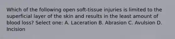 Which of the following open soft-tissue injuries is limited to the superficial layer of the skin and results in the least amount of blood loss? Select one: A. Laceration B. Abrasion C. Avulsion D. Incision