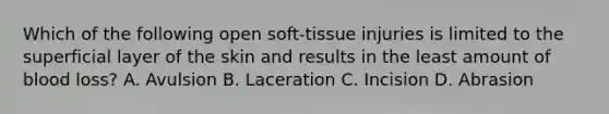 Which of the following open soft-tissue injuries is limited to the superficial layer of the skin and results in the least amount of blood loss? A. Avulsion B. Laceration C. Incision D. Abrasion