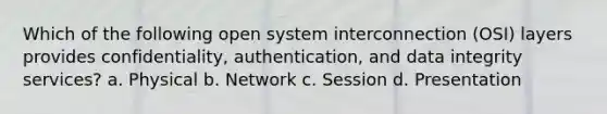 Which of the following open system interconnection (OSI) layers provides confidentiality, authentication, and data integrity services? a. Physical b. Network c. Session d. Presentation