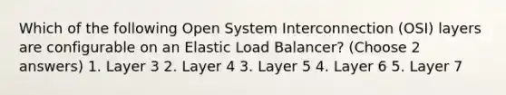 Which of the following Open System Interconnection (OSI) layers are configurable on an Elastic Load Balancer? (Choose 2 answers) 1. Layer 3 2. Layer 4 3. Layer 5 4. Layer 6 5. Layer 7