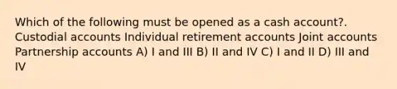 Which of the following must be opened as a cash account?. Custodial accounts Individual retirement accounts Joint accounts Partnership accounts A) I and III B) II and IV C) I and II D) III and IV