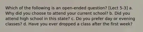 Which of the following is an open-ended question? [Lect 5-3] a. Why did you choose to attend your current school? b. Did you attend high school in this state? c. Do you prefer day or evening classes? d. Have you ever dropped a class after the first week?