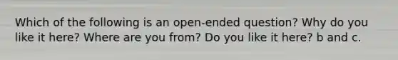 Which of the following is an open-ended question? Why do you like it here? Where are you from? Do you like it here? b and c.