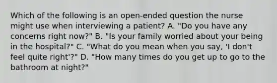 Which of the following is an open-ended question the nurse might use when interviewing a patient? A. "Do you have any concerns right now?" B. "Is your family worried about your being in the hospital?" C. "What do you mean when you say, 'I don't feel quite right'?" D. "How many times do you get up to go to the bathroom at night?"