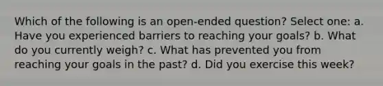 Which of the following is an open-ended question? Select one: a. Have you experienced barriers to reaching your goals? b. What do you currently weigh? c. What has prevented you from reaching your goals in the past? d. Did you exercise this week?