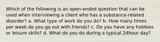 Which of the following is an open-ended question that can be used when interviewing a client who has a substance-related disorder? a. What type of work do you do? b. How many times per week do you go out with friends? c. Do you have any hobbies or leisure skills? d. What do you do during a typical 24hour day?