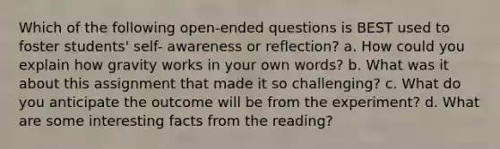 Which of the following open-ended questions is BEST used to foster students' self- awareness or reflection? a. How could you explain how gravity works in your own words? b. What was it about this assignment that made it so challenging? c. What do you anticipate the outcome will be from the experiment? d. What are some interesting facts from the reading?