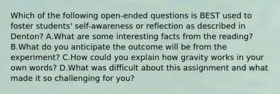 Which of the following open-ended questions is BEST used to foster students' self-awareness or reflection as described in Denton? A.What are some interesting facts from the reading? B.What do you anticipate the outcome will be from the experiment? C.How could you explain how gravity works in your own words? D.What was difficult about this assignment and what made it so challenging for you?