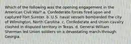 Which of the following was the opening engagement in the American Civil War? a. Confederate forces fired upon and captured Fort Sumter. b. U.S. naval vessels bombarded the city of Wilmington, North Carolina. c. Confederate and Union cavalry clashed in disputed territory in Texas. d. General William Sherman led Union soldiers on a devastating march through Georgia.