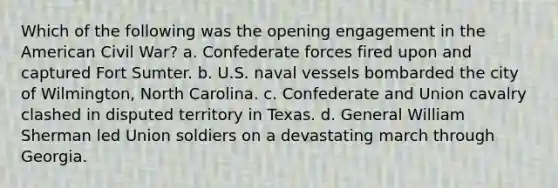 Which of the following was the opening engagement in the American Civil War? a. Confederate forces fired upon and captured Fort Sumter. b. U.S. naval vessels bombarded the city of Wilmington, North Carolina. c. Confederate and Union cavalry clashed in disputed territory in Texas. d. General William Sherman led Union soldiers on a devastating march through Georgia.