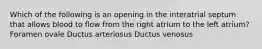 Which of the following is an opening in the interatrial septum that allows blood to flow from the right atrium to the left atrium? Foramen ovale Ductus arteriosus Ductus venosus