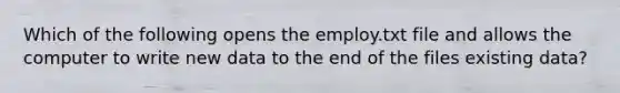 Which of the following opens the employ.txt file and allows the computer to write new data to the end of the files existing data?