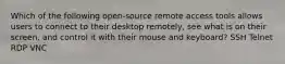 Which of the following open-source remote access tools allows users to connect to their desktop remotely, see what is on their screen, and control it with their mouse and keyboard? SSH Telnet RDP VNC