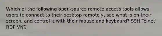 Which of the following open-source remote access tools allows users to connect to their desktop remotely, see what is on their screen, and control it with their mouse and keyboard? SSH Telnet RDP VNC