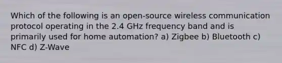 Which of the following is an open-source wireless communication protocol operating in the 2.4 GHz frequency band and is primarily used for home automation? a) Zigbee b) Bluetooth c) NFC d) Z-Wave