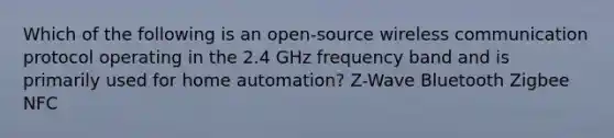 Which of the following is an open-source wireless communication protocol operating in the 2.4 GHz frequency band and is primarily used for home automation? Z-Wave Bluetooth Zigbee NFC