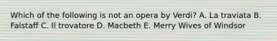 Which of the following is not an opera by Verdi? A. La traviata B. Falstaff C. Il trovatore D. Macbeth E. Merry Wives of Windsor