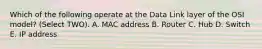 Which of the following operate at the Data Link layer of the OSI model? (Select TWO). A. MAC address B. Router C. Hub D. Switch E. IP address