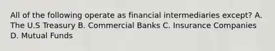 All of the following operate as financial intermediaries except? A. The U.S Treasury B. Commercial Banks C. Insurance Companies D. Mutual Funds