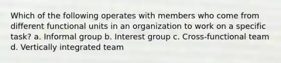 Which of the following operates with members who come from different functional units in an organization to work on a specific task? a. Informal group b. Interest group c. Cross-functional team d. Vertically integrated team